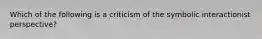 Which of the following is a criticism of the symbolic interactionist perspective?