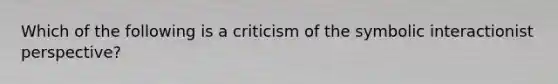 Which of the following is a criticism of the symbolic interactionist perspective?