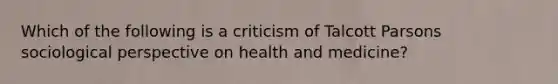 Which of the following is a criticism of Talcott Parsons sociological perspective on health and medicine?