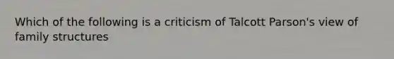 Which of the following is a criticism of Talcott Parson's view of family structures