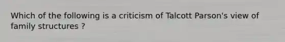 Which of the following is a criticism of Talcott Parson's view of family structures ?