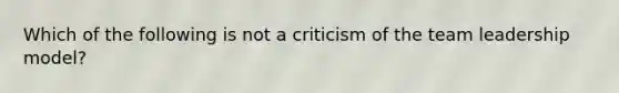 Which of the following is not a criticism of the team leadership model?