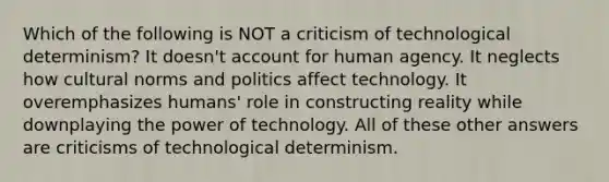 Which of the following is NOT a criticism of technological determinism? It doesn't account for human agency. It neglects how cultural norms and politics affect technology. It overemphasizes humans' role in constructing reality while downplaying the power of technology. All of these other answers are criticisms of technological determinism.