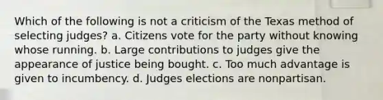 Which of the following is not a criticism of the Texas method of selecting judges? a. Citizens vote for the party without knowing whose running. b. Large contributions to judges give the appearance of justice being bought. c. Too much advantage is given to incumbency. d. Judges elections are nonpartisan.