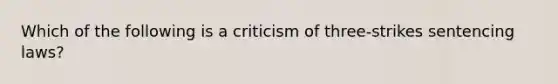 Which of the following is a criticism of three-strikes sentencing laws?