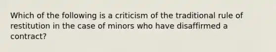 Which of the following is a criticism of the traditional rule of restitution in the case of minors who have disaffirmed a contract?