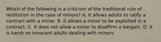 Which of the following is a criticism of the traditional rule of restitution in the case of minors? A. It allows adults to ratify a contract with a minor. B. It allows a minor to be exploited in a contract. C. It does not allow a minor to disaffirm a bargain. D. It is harsh on innocent adults dealing with minors