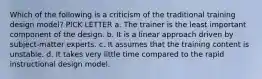 Which of the following is a criticism of the traditional training design model? PICK LETTER a. The trainer is the least important component of the design. b. It is a linear approach driven by subject-matter experts. c. It assumes that the training content is unstable. d. It takes very little time compared to the rapid instructional design model.