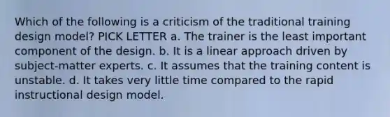 Which of the following is a criticism of the traditional training design model? PICK LETTER a. The trainer is the least important component of the design. b. It is a linear approach driven by subject-matter experts. c. It assumes that the training content is unstable. d. It takes very little time compared to the rapid instructional design model.