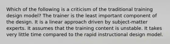 Which of the following is a criticism of the traditional training design model? The trainer is the least important component of the design. It is a linear approach driven by subject-matter experts. It assumes that the training content is unstable. It takes very little time compared to the rapid instructional design model.