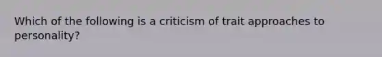 Which of the following is a criticism of trait approaches to personality?