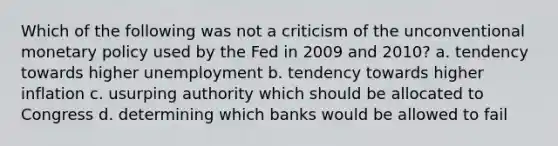 Which of the following was not a criticism of the unconventional monetary policy used by the Fed in 2009 and 2010? a. tendency towards higher unemployment b. tendency towards higher inflation c. usurping authority which should be allocated to Congress d. determining which banks would be allowed to fail