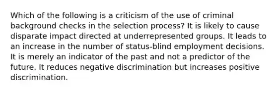 Which of the following is a criticism of the use of criminal background checks in the selection process? It is likely to cause disparate impact directed at underrepresented groups. It leads to an increase in the number of status-blind employment decisions. It is merely an indicator of the past and not a predictor of the future. It reduces negative discrimination but increases positive discrimination.