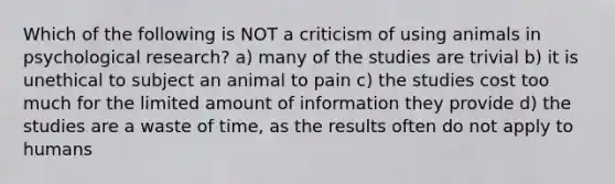 Which of the following is NOT a criticism of using animals in psychological research? a) many of the studies are trivial b) it is unethical to subject an animal to pain c) the studies cost too much for the limited amount of information they provide d) the studies are a waste of time, as the results often do not apply to humans