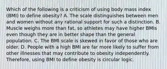 Which of the following is a criticism of using body mass index (BMI) to define obesity? A. The scale distinguishes between men and women without any rational support for such a distinction. B. Muscle weighs <a href='https://www.questionai.com/knowledge/keWHlEPx42-more-than' class='anchor-knowledge'>more than</a> fat, so athletes may have higher BMIs even though they are in better shape than the general population. C. The BMI scale is skewed in favor of those who are older. D. People with a high BMI are far more likely to suffer from other illnesses that may contribute to obesity independently. Therefore, using BMI to define obesity is circular logic.