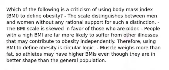 Which of the following is a criticism of using body mass index (BMI) to define obesity? - The scale distinguishes between men and women without any rational support for such a distinction. - The BMI scale is skewed in favor of those who are older. - People with a high BMI are far more likely to suffer from other illnesses that may contribute to obesity independently. Therefore, using BMI to define obesity is circular logic. - Muscle weighs more than fat, so athletes may have higher BMIs even though they are in better shape than the general population.