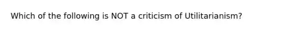 Which of the following is NOT a criticism of Utilitarianism?