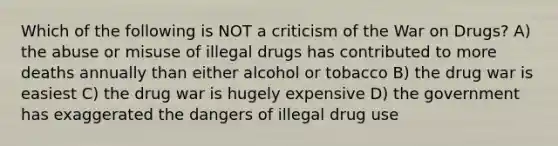 Which of the following is NOT a criticism of the War on Drugs? A) the abuse or misuse of illegal drugs has contributed to more deaths annually than either alcohol or tobacco B) the drug war is easiest C) the drug war is hugely expensive D) the government has exaggerated the dangers of illegal drug use