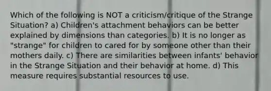 Which of the following is NOT a criticism/critique of the Strange Situation? a) Children's attachment behaviors can be better explained by dimensions than categories. b) It is no longer as "strange" for children to cared for by someone other than their mothers daily. c) There are similarities between infants' behavior in the Strange Situation and their behavior at home. d) This measure requires substantial resources to use.