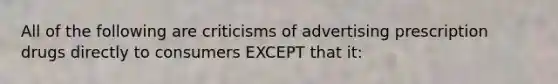 All of the following are criticisms of advertising prescription drugs directly to consumers EXCEPT that it: