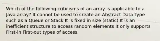 Which of the following criticisms of an array is applicable to a Java array? It cannot be used to create an Abstract Data Type such as a Queue or Stack It is fixed in size (static) It is an inefficient structure to access random elements It only supports First-in First-out types of access