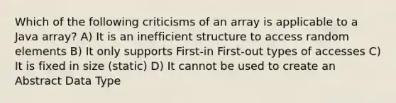 Which of the following criticisms of an array is applicable to a Java array? A) It is an inefficient structure to access random elements B) It only supports First-in First-out types of accesses C) It is fixed in size (static) D) It cannot be used to create an Abstract Data Type