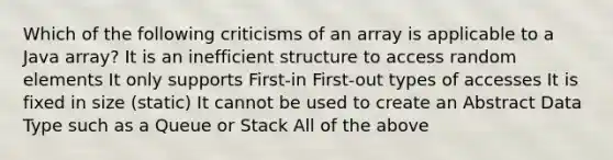 Which of the following criticisms of an array is applicable to a Java array? It is an inefficient structure to access random elements It only supports First-in First-out types of accesses It is fixed in size (static) It cannot be used to create an Abstract Data Type such as a Queue or Stack All of the above