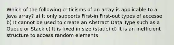 Which of the following criticisms of an array is applicable to a Java array? a) It only supports First-in First-out types of accesse b) It cannot be used to create an Abstract Data Type such as a Queue or Stack c) It is fixed in size (static) d) It is an inefficient structure to access random elements