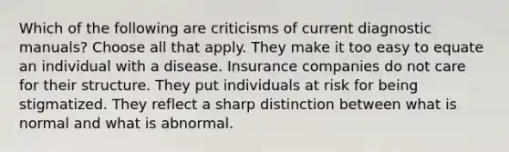 Which of the following are criticisms of current diagnostic manuals? Choose all that apply. They make it too easy to equate an individual with a disease. Insurance companies do not care for their structure. They put individuals at risk for being stigmatized. They reflect a sharp distinction between what is normal and what is abnormal.