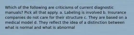 Which of the following are criticisms of current diagnostic manuals? Pick all that apply. a. Labeling is involved b. Insurance companies do not care for their structure c. They are based on a medical model d. They reflect the idea of a distinction between what is normal and what is abnormal