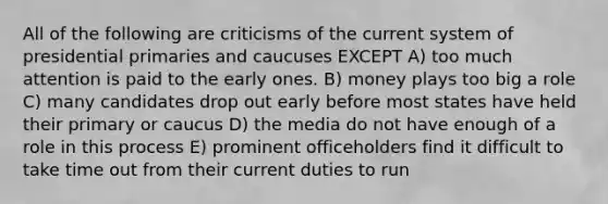 All of the following are criticisms of the current system of presidential primaries and caucuses EXCEPT A) too much attention is paid to the early ones. B) money plays too big a role C) many candidates drop out early before most states have held their primary or caucus D) the media do not have enough of a role in this process E) prominent officeholders find it difficult to take time out from their current duties to run