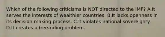 Which of the following criticisms is NOT directed to the​ IMF? A.It serves the interests of wealthier countries. B.It lacks openness in its decision-making process. C.It violates national sovereignty. D.It creates a free-riding problem.