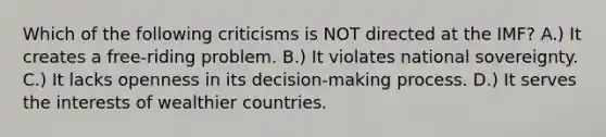 Which of the following criticisms is NOT directed at the IMF? A.) It creates a free-riding problem. B.) It violates national sovereignty. C.) It lacks openness in its decision-making process. D.) It serves the interests of wealthier countries.