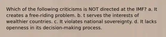 Which of the following criticisms is NOT directed at the IMF? a. It creates a free-riding problem. b. t serves the interests of wealthier countries. c. It violates national sovereignty. d. It lacks openness in its decision-making process.