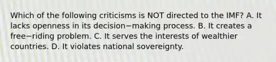 Which of the following criticisms is NOT directed to the​ IMF? A. It lacks openness in its decision−making process. B. It creates a free−riding problem. C. It serves the interests of wealthier countries. D. It violates national sovereignty.