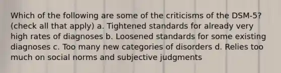 Which of the following are some of the criticisms of the DSM-5? (check all that apply) a. Tightened standards for already very high rates of diagnoses b. Loosened standards for some existing diagnoses c. Too many new categories of disorders d. Relies too much on social norms and subjective judgments