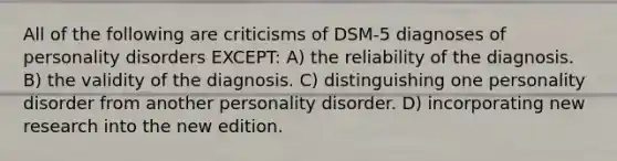 All of the following are criticisms of DSM-5 diagnoses of personality disorders EXCEPT: A) the reliability of the diagnosis. B) the validity of the diagnosis. C) distinguishing one personality disorder from another personality disorder. D) incorporating new research into the new edition.