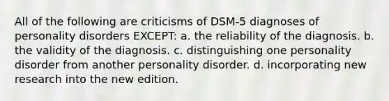 All of the following are criticisms of DSM-5 diagnoses of personality disorders EXCEPT: a. the reliability of the diagnosis. b. the validity of the diagnosis. c. distinguishing one personality disorder from another personality disorder. d. incorporating new research into the new edition.