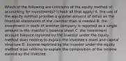 Which of the following are criticisms of the equity method of accounting for investments? (check all that apply) A. the use of the equity method provides a greater amount of detail on the financial statements of the investor than is needed B. the investment in stock of another company is reported as a single amount in the investor's balance sheet C. the investment account balance reported by the investor under the equity method does nothing to explain the investee's asset and capital structure D. income reported by the investor under the equity method does nothing to explain the composition of the income earned by the investee