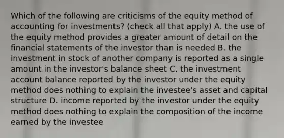 Which of the following are criticisms of the equity method of accounting for investments? (check all that apply) A. the use of the equity method provides a greater amount of detail on the financial statements of the investor than is needed B. the investment in stock of another company is reported as a single amount in the investor's balance sheet C. the investment account balance reported by the investor under the equity method does nothing to explain the investee's asset and capital structure D. income reported by the investor under the equity method does nothing to explain the composition of the income earned by the investee