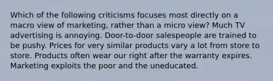 Which of the following criticisms focuses most directly on a macro view of marketing, rather than a micro view? Much TV advertising is annoying. Door-to-door salespeople are trained to be pushy. Prices for very similar products vary a lot from store to store. Products often wear our right after the warranty expires. Marketing exploits the poor and the uneducated.