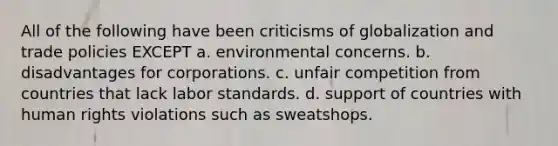 All of the following have been criticisms of globalization and trade policies EXCEPT a. environmental concerns. b. disadvantages for corporations. c. unfair competition from countries that lack labor standards. d. support of countries with human rights violations such as sweatshops.