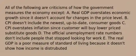 All of the following are criticisms of how the government measures the economy except: A. Real GDP overstates economic growth since it doesn't account for changes in the price level. B. CPI doesn't include the newest, up-to-date, consumer goods C. CPI overstates inflation since customer will buy lower priced substitute goods D. The official unemployment rate numbers don't include people that stopped looking for work E. The real GDP is a poor measure of standard of living because it doesn't show how income is distrubuted