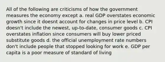 All of the following are criticisms of how the government measures the economy except a. real GDP overstates economic growth since it doesnt account for changes in price level b. CPI doesn't include the newest, up-to-date, consumer goods c. CPI overstates inflation since consumers will buy lower priced substitute goods d. the official unemployment rate numbers don't include people that stopped looking for work e. GDP per capita is a poor measure of standard of living