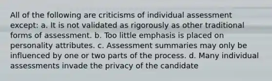 All of the following are criticisms of individual assessment except: a. It is not validated as rigorously as other traditional forms of assessment. b. Too little emphasis is placed on personality attributes. c. Assessment summaries may only be influenced by one or two parts of the process. d. Many individual assessments invade the privacy of the candidate