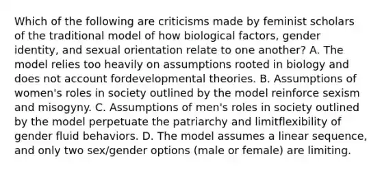 Which of the following are criticisms made by feminist scholars of the traditional model of how biological factors, <a href='https://www.questionai.com/knowledge/kyhXSBYVgx-gender-identity' class='anchor-knowledge'>gender identity</a>, and sexual orientation relate to one another? A. The model relies too heavily on assumptions rooted in biology and does not account fordevelopmental theories. B. Assumptions of women's roles in society outlined by the model reinforce sexism and misogyny. C. Assumptions of men's roles in society outlined by the model perpetuate the patriarchy and limitflexibility of gender fluid behaviors. D. The model assumes a linear sequence, and only two sex/gender options (male or female) are limiting.