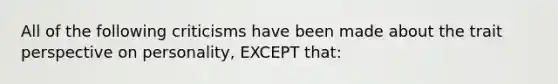 All of the following criticisms have been made about the trait perspective on personality, EXCEPT that: