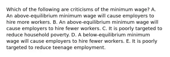 Which of the following are criticisms of the minimum wage? A. An above-equilibrium minimum wage will cause employers to hire more workers. B. An above-equilibrium minimum wage will cause employers to hire fewer workers. C. It is poorly targeted to reduce household poverty. D. A below-equilibrium minimum wage will cause employers to hire fewer workers. E. It is poorly targeted to reduce teenage employment.