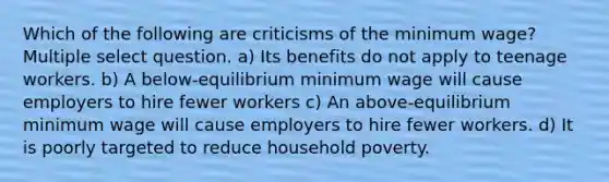 Which of the following are criticisms of the minimum wage? Multiple select question. a) Its benefits do not apply to teenage workers. b) A below-equilibrium minimum wage will cause employers to hire fewer workers c) An above-equilibrium minimum wage will cause employers to hire fewer workers. d) It is poorly targeted to reduce household poverty.