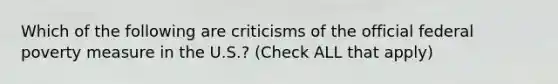 Which of the following are criticisms of the official federal poverty measure in the U.S.? (Check ALL that apply)